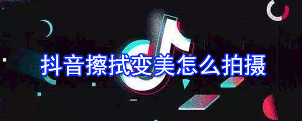 抖音擦拭变美怎么拍摄？擦拭变美拍摄技巧一览