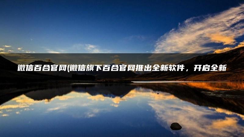微信百合官网(微信旗下百合官网推出全新软件，开启全新互联时代)