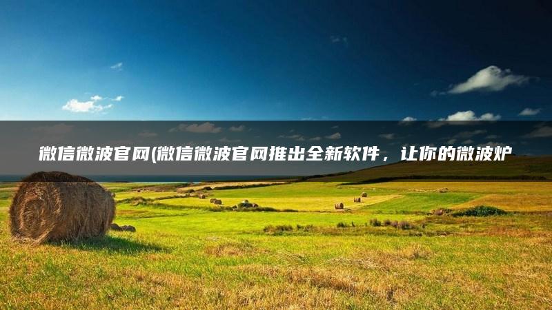 微信微波官网(微信微波官网推出全新软件，让你的微波炉更加智能化！)