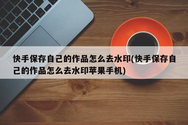 快手保存自己的作品怎么去水印(快手保存自己的作品怎么去水印苹果手机)
