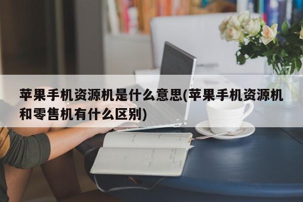 苹果手机资源机是什么意思(苹果手机资源机和零售机有什么区别)