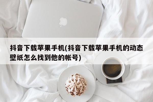 抖音下载苹果手机(抖音下载苹果手机的动态壁纸怎么找到他的帐号)