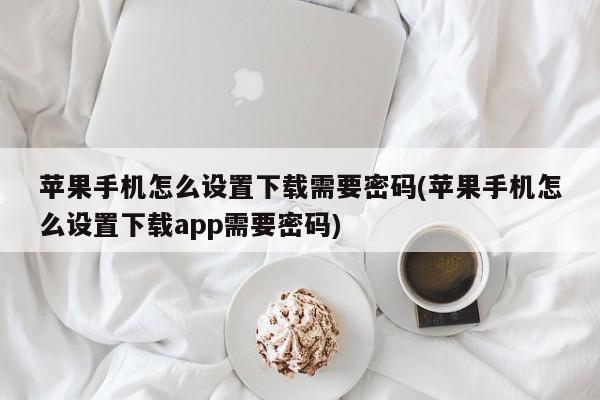 苹果手机怎么设置下载需要密码(苹果手机怎么设置下载app需要密码)