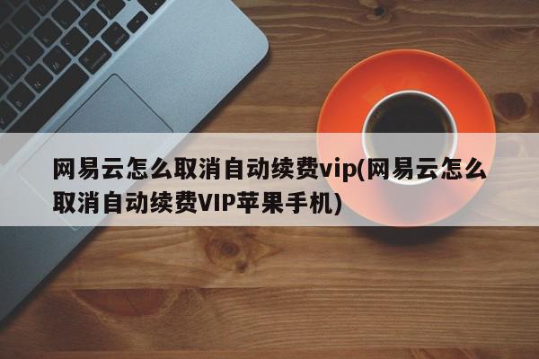 网易云怎么取消自动续费vip(网易云怎么取消自动续费VIP苹果手机)