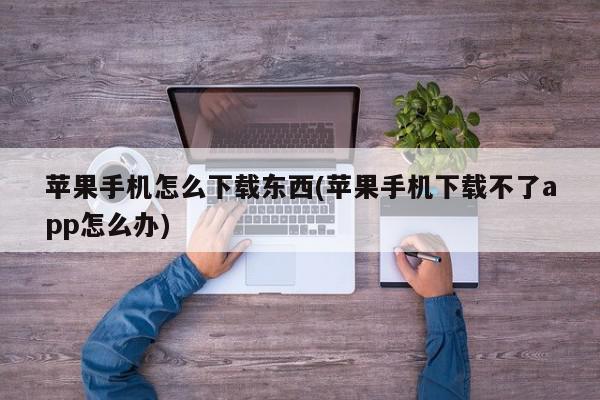 苹果手机怎么下载东西(苹果手机下载不了app怎么办)