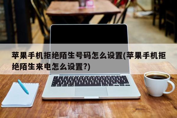 苹果手机拒绝陌生号码怎么设置(苹果手机拒绝陌生来电怎么设置?)