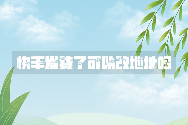 快手发货了可以改地址吗 快手发货了可以改地址吗