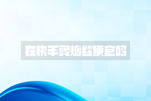 在快手买烟丝便宜吗 在快手买烟丝便宜吗