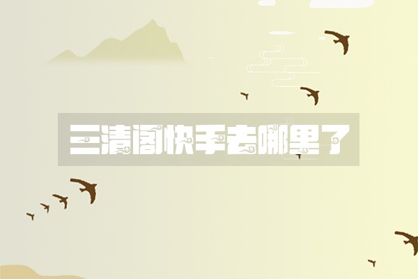 三清阁快手去哪里了 三清阁快手去哪里了