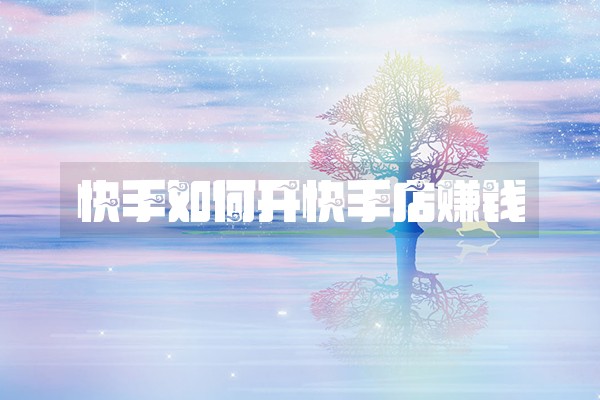 快手如何开快手店赚钱 快手如何开快手店赚钱