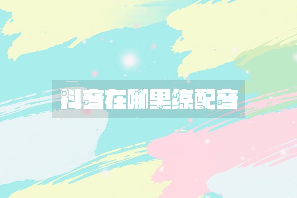 抖音在哪里练配音 抖音在哪里练配音