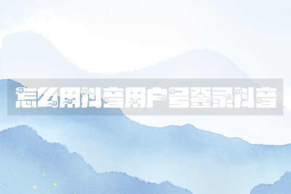 怎么用抖音用户号登录抖音 怎么用抖音用户号登录抖音
