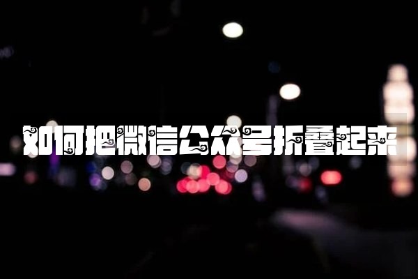 如何把微信公众号折叠起来 如何把微信公众号折叠起来