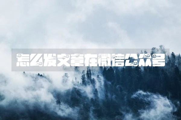 怎么发文章在微信公众号 怎么发文章在微信公众号