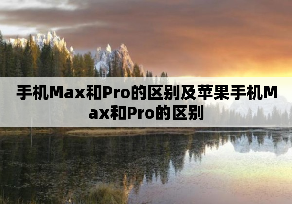 手机Max和Pro的区别及苹果手机Max和Pro的区别