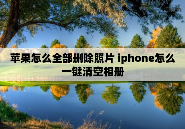 苹果怎么全部删除照片 iphone怎么一键清空相册