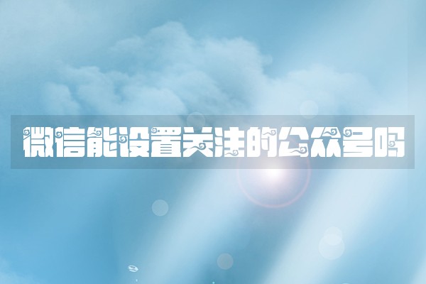 微信能设置关注的公众号吗 微信能设置关注的公众号吗