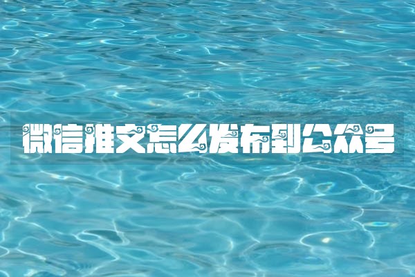 微信推文怎么发布到公众号 微信推文怎么发布到公众号