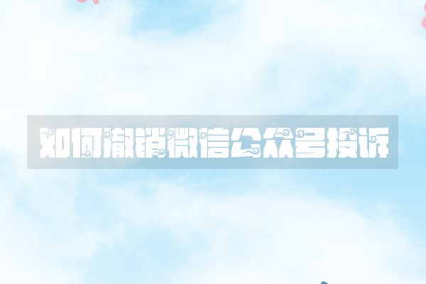 如何撤销微信公众号投诉 如何撤销微信公众号投诉