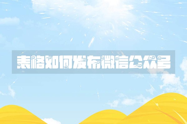 表格如何发布微信公众号 表格如何发布微信公众号