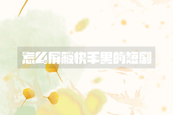 怎么屏蔽快手里的短剧