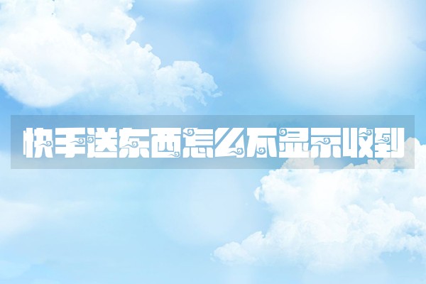 快手送东西怎么不显示收到 快手送东西怎么不显示收到