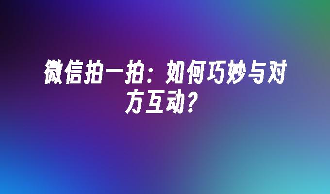 微信拍一拍：如何巧妙与对方互动？