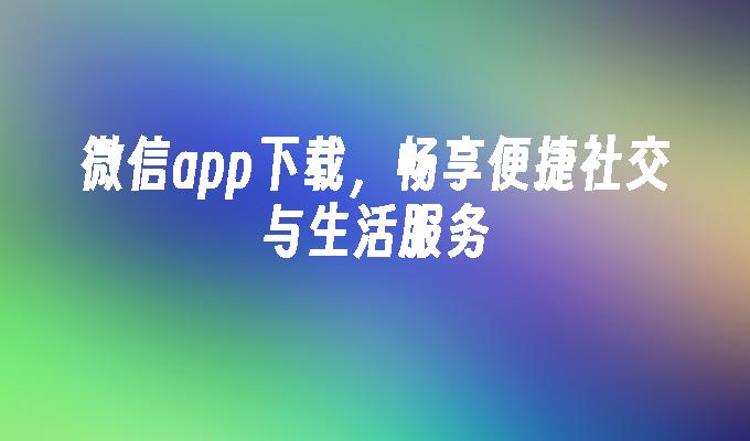 微信app下载，畅享便捷社交与生活服务