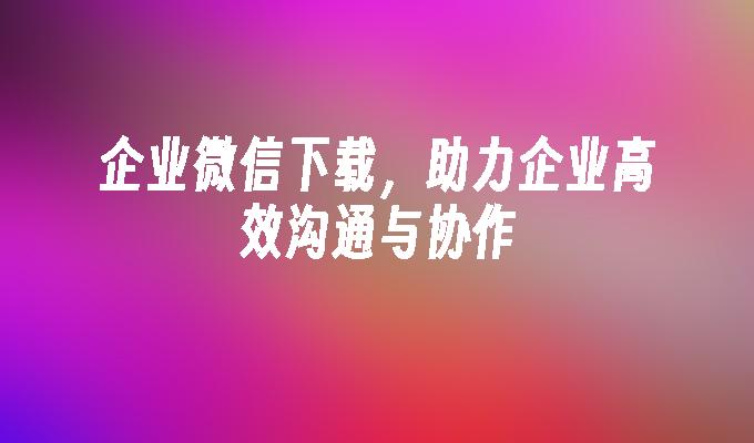 企业微信下载，助力企业高效沟通与协作