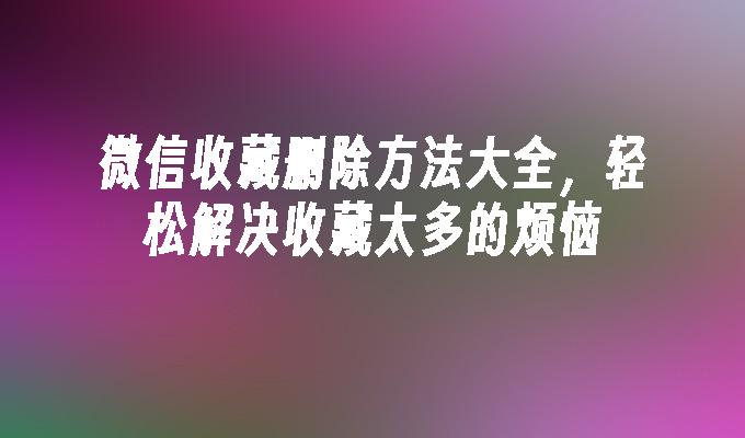 微信收藏删除方法大全，轻松解决收藏太多的烦恼