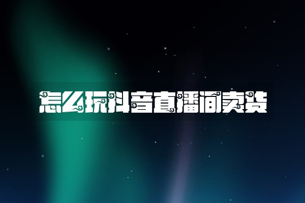 怎么玩抖音直播间卖货