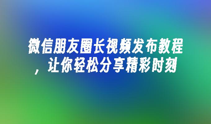 微信朋友圈长视频发布教程，让你轻松分享精彩时刻