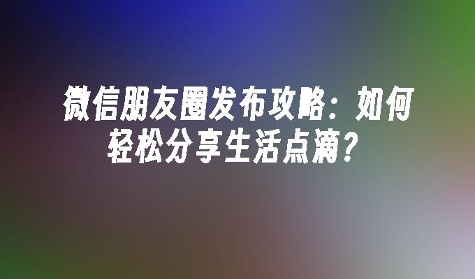 微信朋友圈发布攻略：如何轻松分享生活点滴？