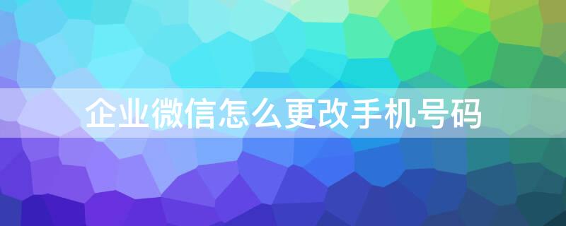 企业微信怎么更改手机号码