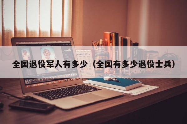 全国退役军人有多少(全国有多少退役士兵)-第1张图片-9158手机教程网 全国退役军人有多少(全国有多少退役士兵)-第1张图片-9158手机教程网